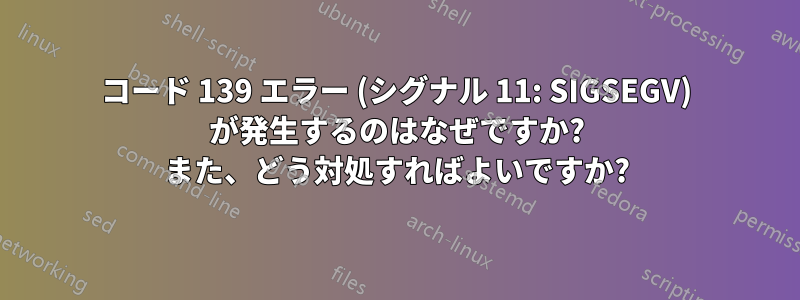 コード 139 エラー (シグナル 11: SIGSEGV) が発生するのはなぜですか? また、どう対処すればよいですか?