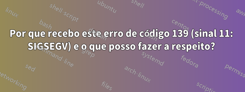 Por que recebo este erro de código 139 (sinal 11: SIGSEGV) e o que posso fazer a respeito?