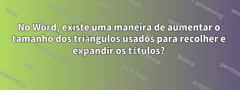 No Word, existe uma maneira de aumentar o tamanho dos triângulos usados ​​para recolher e expandir os títulos?