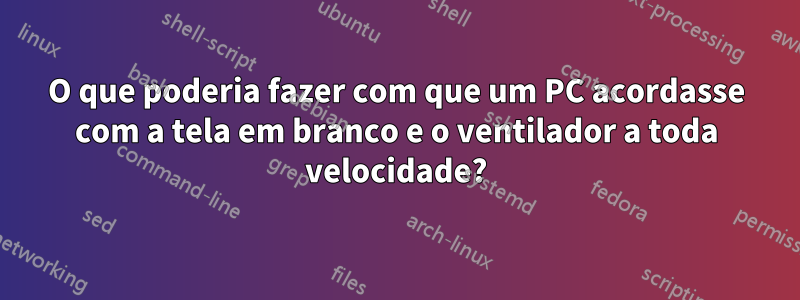 O que poderia fazer com que um PC acordasse com a tela em branco e o ventilador a toda velocidade?