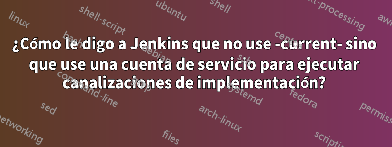 ¿Cómo le digo a Jenkins que no use -current- sino que use una cuenta de servicio para ejecutar canalizaciones de implementación?