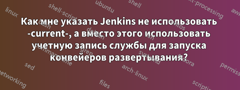 Как мне указать Jenkins не использовать -current-, а вместо этого использовать учетную запись службы для запуска конвейеров развертывания?