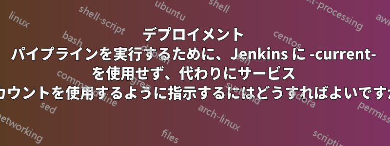 デプロイメント パイプラインを実行するために、Jenkins に -current- を使用せず、代わりにサービス アカウントを使用するように指示するにはどうすればよいですか?