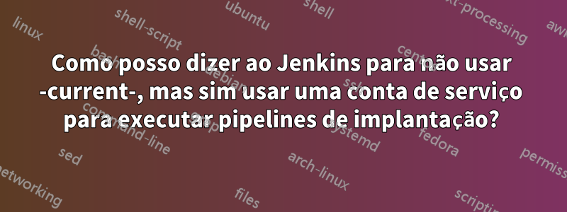 Como posso dizer ao Jenkins para não usar -current-, mas sim usar uma conta de serviço para executar pipelines de implantação?