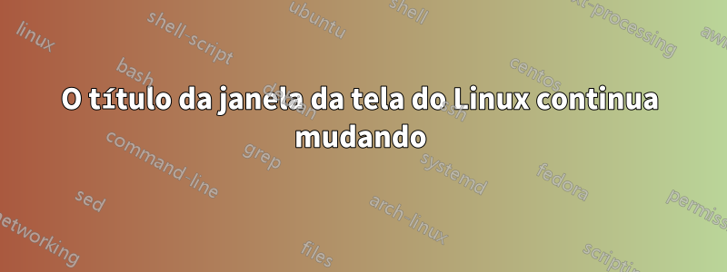 O título da janela da tela do Linux continua mudando