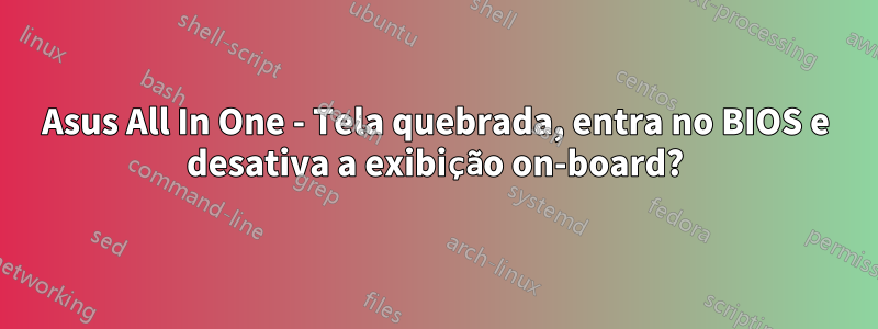 Asus All In One - Tela quebrada, entra no BIOS e desativa a exibição on-board?