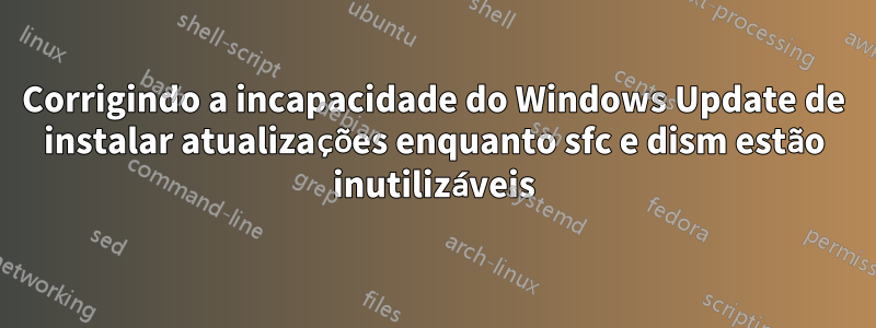 Corrigindo a incapacidade do Windows Update de instalar atualizações enquanto sfc e dism estão inutilizáveis