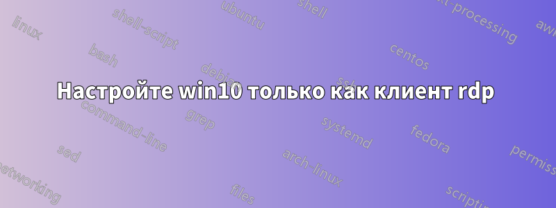 Настройте win10 только как клиент rdp