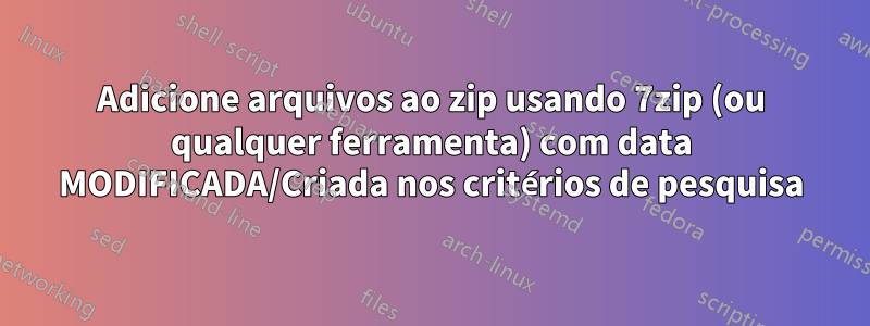 Adicione arquivos ao zip usando 7zip (ou qualquer ferramenta) com data MODIFICADA/Criada nos critérios de pesquisa