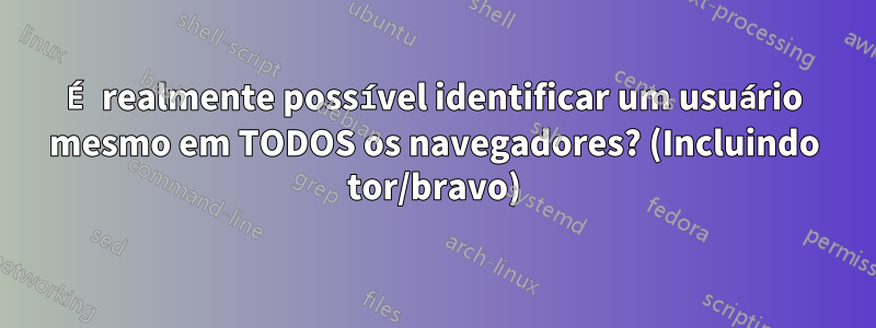 É realmente possível identificar um usuário mesmo em TODOS os navegadores? (Incluindo tor/bravo)