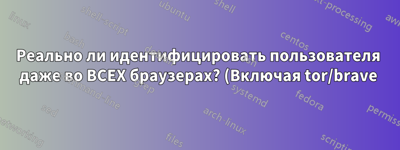Реально ли идентифицировать пользователя даже во ВСЕХ браузерах? (Включая tor/brave)