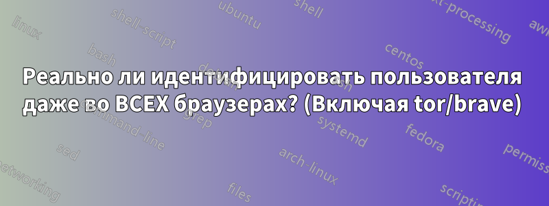 Реально ли идентифицировать пользователя даже во ВСЕХ браузерах? (Включая tor/brave)