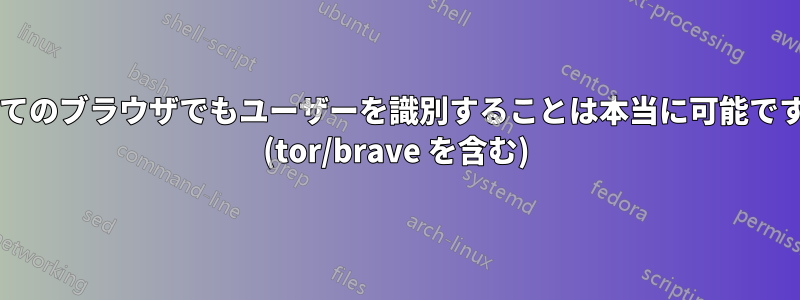 すべてのブラウザでもユーザーを識別することは本当に可能ですか? (tor/brave を含む)