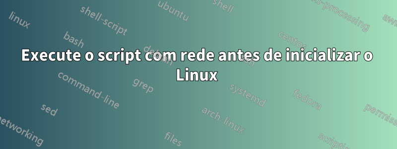 Execute o script com rede antes de inicializar o Linux