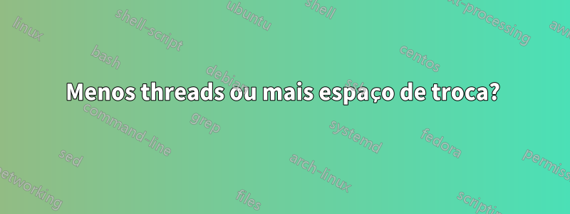 Menos threads ou mais espaço de troca?