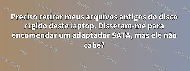 Preciso retirar meus arquivos antigos do disco rígido deste laptop. Disseram-me para encomendar um adaptador SATA, mas ele não cabe?