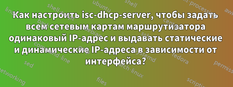 Как настроить isc-dhcp-server, чтобы задать всем сетевым картам маршрутизатора одинаковый IP-адрес и выдавать статические и динамические IP-адреса в зависимости от интерфейса?