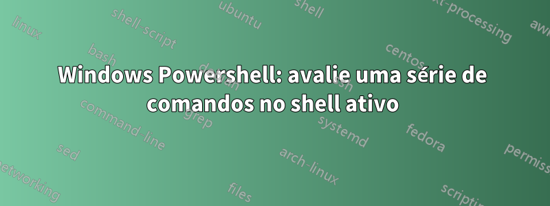 Windows Powershell: avalie uma série de comandos no shell ativo