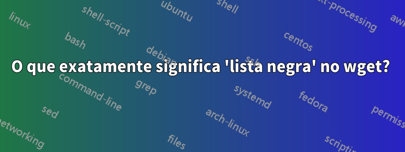 O que exatamente significa 'lista negra' no wget?