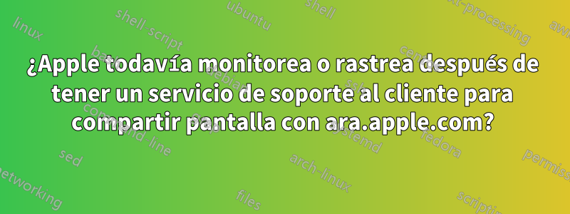 ¿Apple todavía monitorea o rastrea después de tener un servicio de soporte al cliente para compartir pantalla con ara.apple.com?