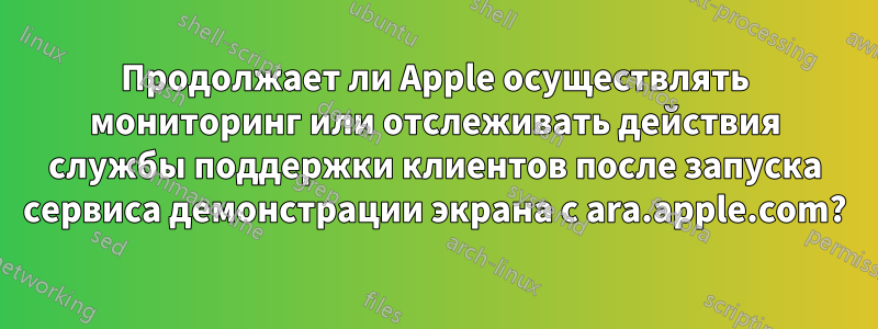 Продолжает ли Apple осуществлять мониторинг или отслеживать действия службы поддержки клиентов после запуска сервиса демонстрации экрана с ara.apple.com?