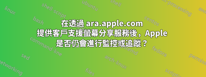 在透過 ara.apple.com 提供客戶支援螢幕分享服務後，Apple 是否仍會進行監控或追蹤？