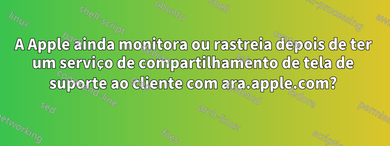 A Apple ainda monitora ou rastreia depois de ter um serviço de compartilhamento de tela de suporte ao cliente com ara.apple.com?