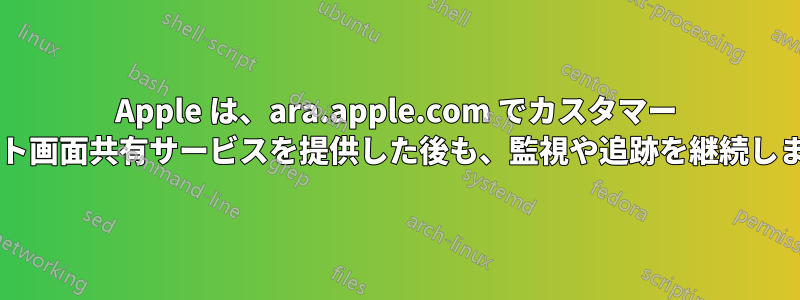 Apple は、ara.apple.com でカスタマー サポート画面共有サービスを提供した後も、監視や追跡を継続しますか?