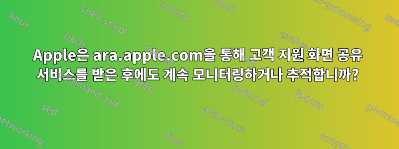 Apple은 ara.apple.com을 통해 고객 지원 화면 공유 서비스를 받은 후에도 계속 모니터링하거나 추적합니까?