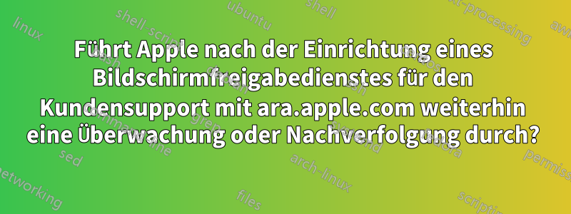 Führt Apple nach der Einrichtung eines Bildschirmfreigabedienstes für den Kundensupport mit ara.apple.com weiterhin eine Überwachung oder Nachverfolgung durch?