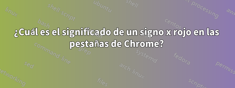 ¿Cuál es el significado de un signo x rojo en las pestañas de Chrome?