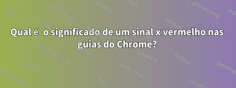 Qual é o significado de um sinal x vermelho nas guias do Chrome?