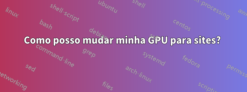 Como posso mudar minha GPU para sites?