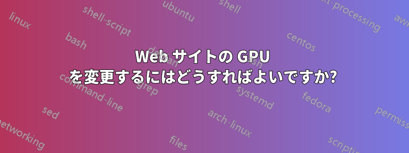 Web サイトの GPU を変更するにはどうすればよいですか?