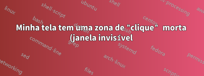 Minha tela tem uma zona de "clique" morta (janela invisível)?