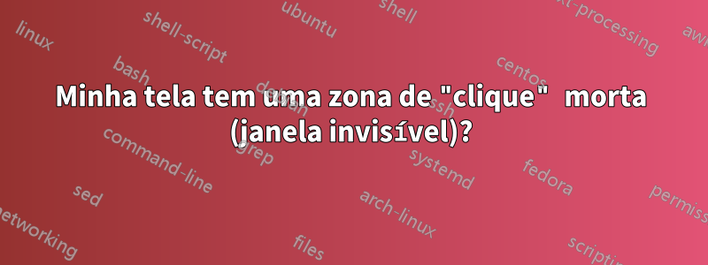 Minha tela tem uma zona de "clique" morta (janela invisível)?