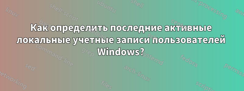 Как определить последние активные локальные учетные записи пользователей Windows?