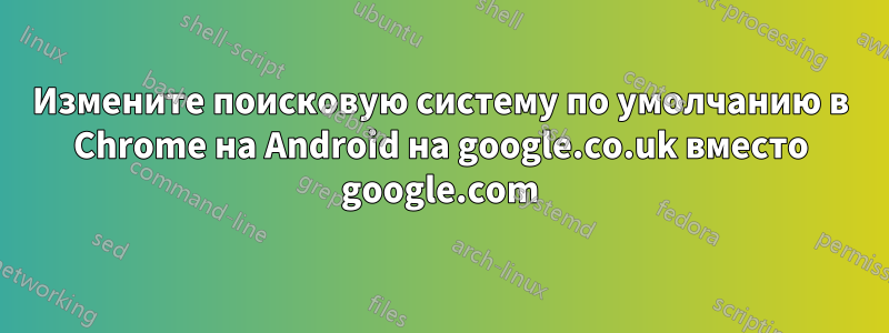 Измените поисковую систему по умолчанию в Chrome на Android на google.co.uk вместо google.com