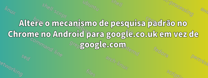 Altere o mecanismo de pesquisa padrão no Chrome no Android para google.co.uk em vez de google.com