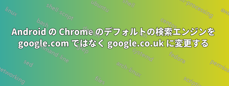 Android の Chrome のデフォルトの検索エンジンを google.com ではなく google.co.uk に変更する