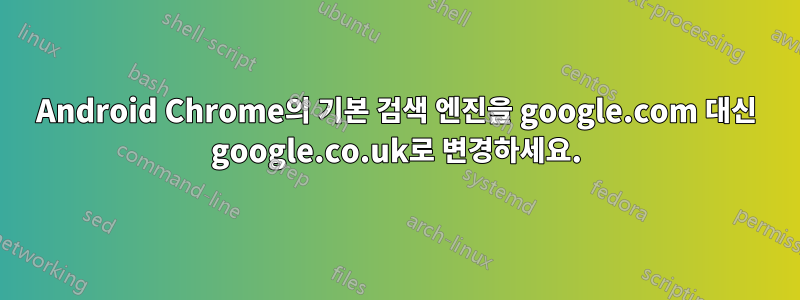 Android Chrome의 기본 검색 엔진을 google.com 대신 google.co.uk로 변경하세요.