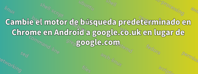 Cambie el motor de búsqueda predeterminado en Chrome en Android a google.co.uk en lugar de google.com