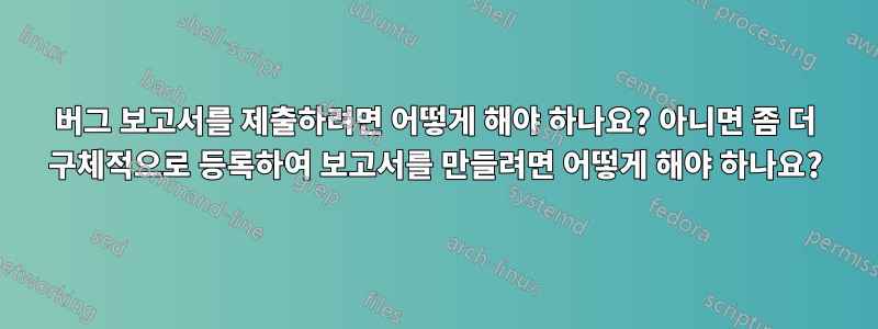 버그 보고서를 제출하려면 어떻게 해야 하나요? 아니면 좀 더 구체적으로 등록하여 보고서를 만들려면 어떻게 해야 하나요?