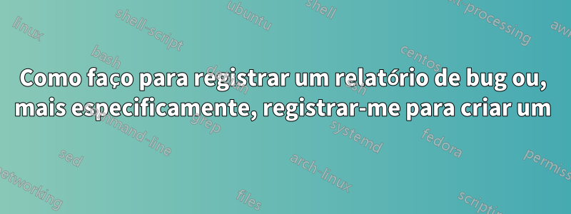 Como faço para registrar um relatório de bug ou, mais especificamente, registrar-me para criar um