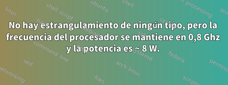 No hay estrangulamiento de ningún tipo, pero la frecuencia del procesador se mantiene en 0,8 Ghz y la potencia es ~ 8 W.