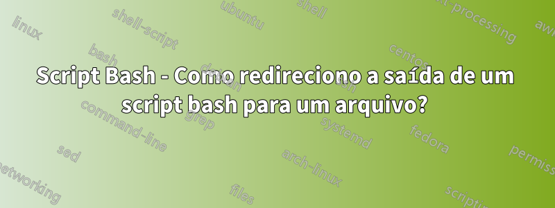 Script Bash - Como redireciono a saída de um script bash para um arquivo?