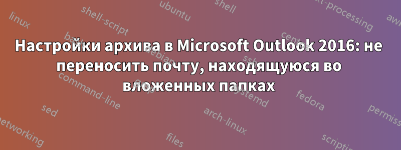 Настройки архива в Microsoft Outlook 2016: не переносить почту, находящуюся во вложенных папках