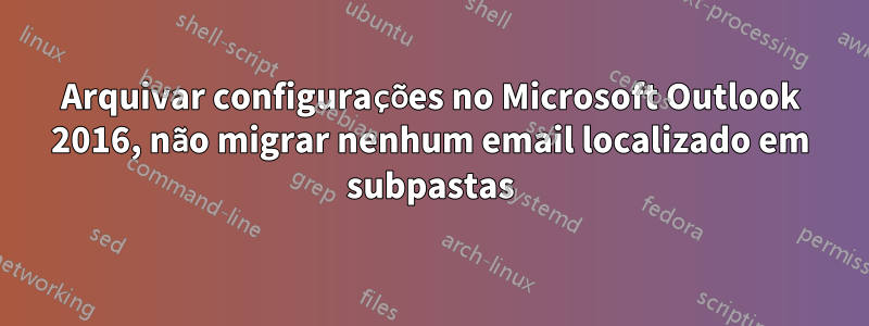 Arquivar configurações no Microsoft Outlook 2016, não migrar nenhum email localizado em subpastas