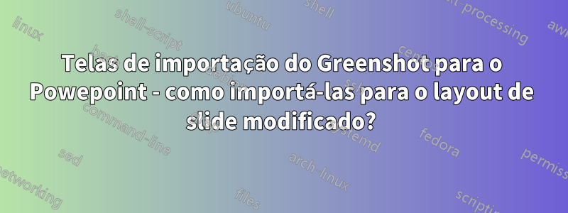 Telas de importação do Greenshot para o Powepoint - como importá-las para o layout de slide modificado?