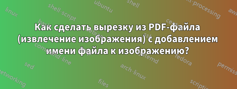 Как сделать вырезку из PDF-файла (извлечение изображения) с добавлением имени файла к изображению?